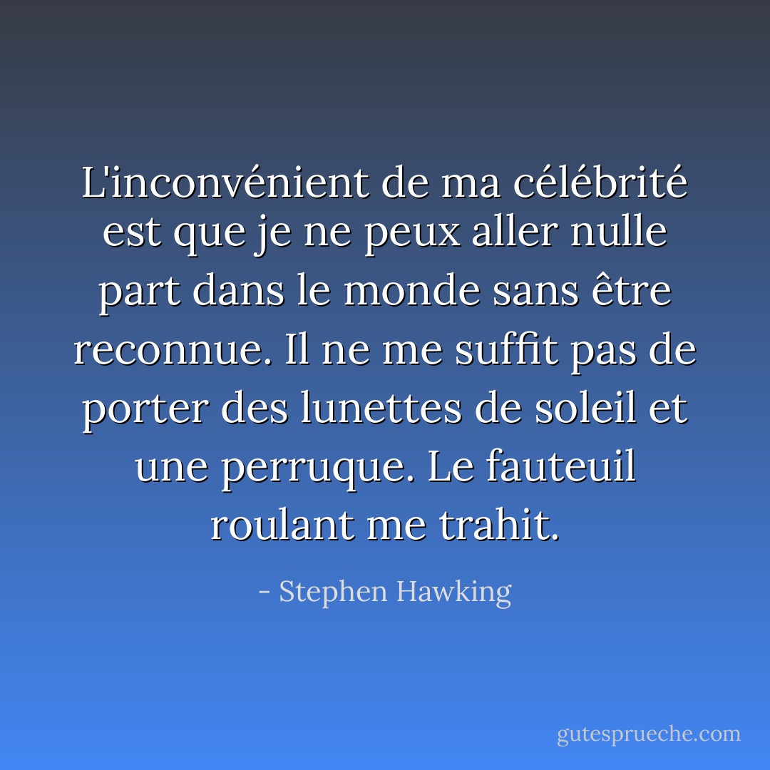L'inconvénient de ma célébrité est que je ne peux aller nulle part dans le monde sans être reconnue. Il ne me suffit pas de porter des lunettes de soleil et une perruque. Le fauteuil roulant me trahit. - Stephen Hawking