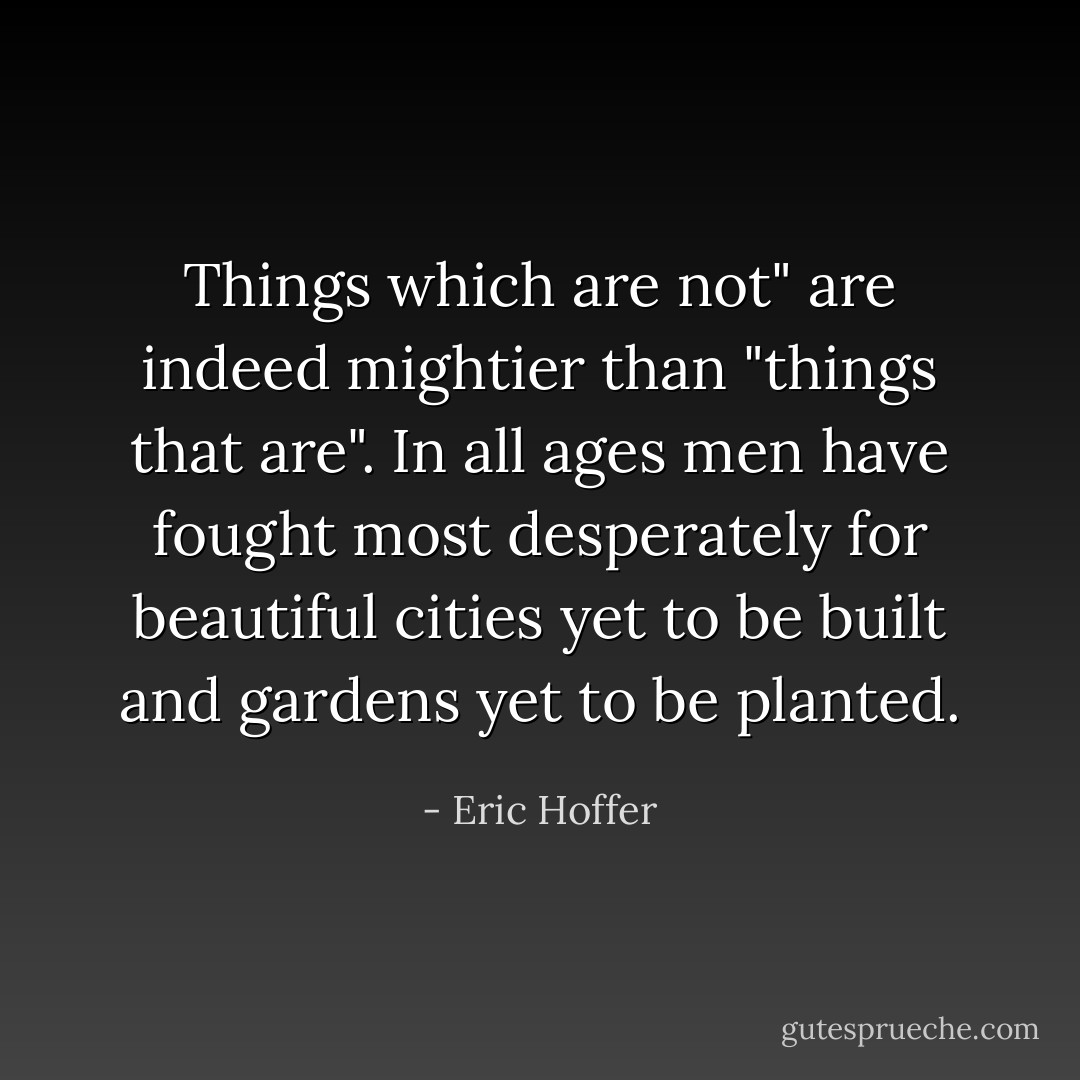 Things which are not" are indeed mightier than "things that are". In all ages men have fought most desperately for beautiful cities yet to be built and gardens yet to be planted. - Eric Hoffer