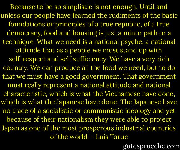 Because to be so simplistic is not enough. Until and unless our people have learned the rudiments of the basic foundations or principles of a true republic, of a true democracy, food and housing is just a minor path or a technique. What we need is a national psyche, a national attitude that as a people we must stand up with self-respect and self sufficiency. We have a very rich country. We can produce all the food we need, but to do that we must have a good government. That government must really represent a national attitude and national characteristic, which is what the Vietnamese have done, which is what the Japanese have done. The Japanese have no trace of a socialistic or communistic ideology and yet because of their nationalism they were able to project Japan as one of the most prosperous industrial countries of the world. - Luis Taruc