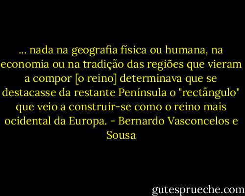 ... nada na geografia física ou humana, na economia ou na tradição das regiões que vieram a compor [o reino] determinava que se destacasse da restante Península o "rectângulo" que veio a construir-se como o reino mais ocidental da Europa. - Bernardo Vasconcelos e Sousa