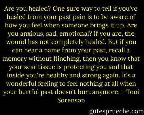 Are you healed? One sure way to tell if you've healed from your past pain is to be aware of how you feel when someone brings it up. Are you anxious, sad, emotional? If you are, the wound has not completely healed. But if you can hear a name from your past, recall a memory without flinching, then you know that your scar tissue is protecting you and that inside you're healthy and strong again. It's a wonderful feeling to feel nothing at all when your hurtful past doesn't hurt anymore. - Toni Sorenson