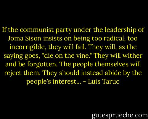 If the communist party under the leadership of Joma Sison insists on being too radical, too incorrigible, they will fail. They will, as the saying goes, "die on the vine." They will wither and be forgotten. The people themselves will reject them. They should instead abide by the people's interest... - Luis Taruc