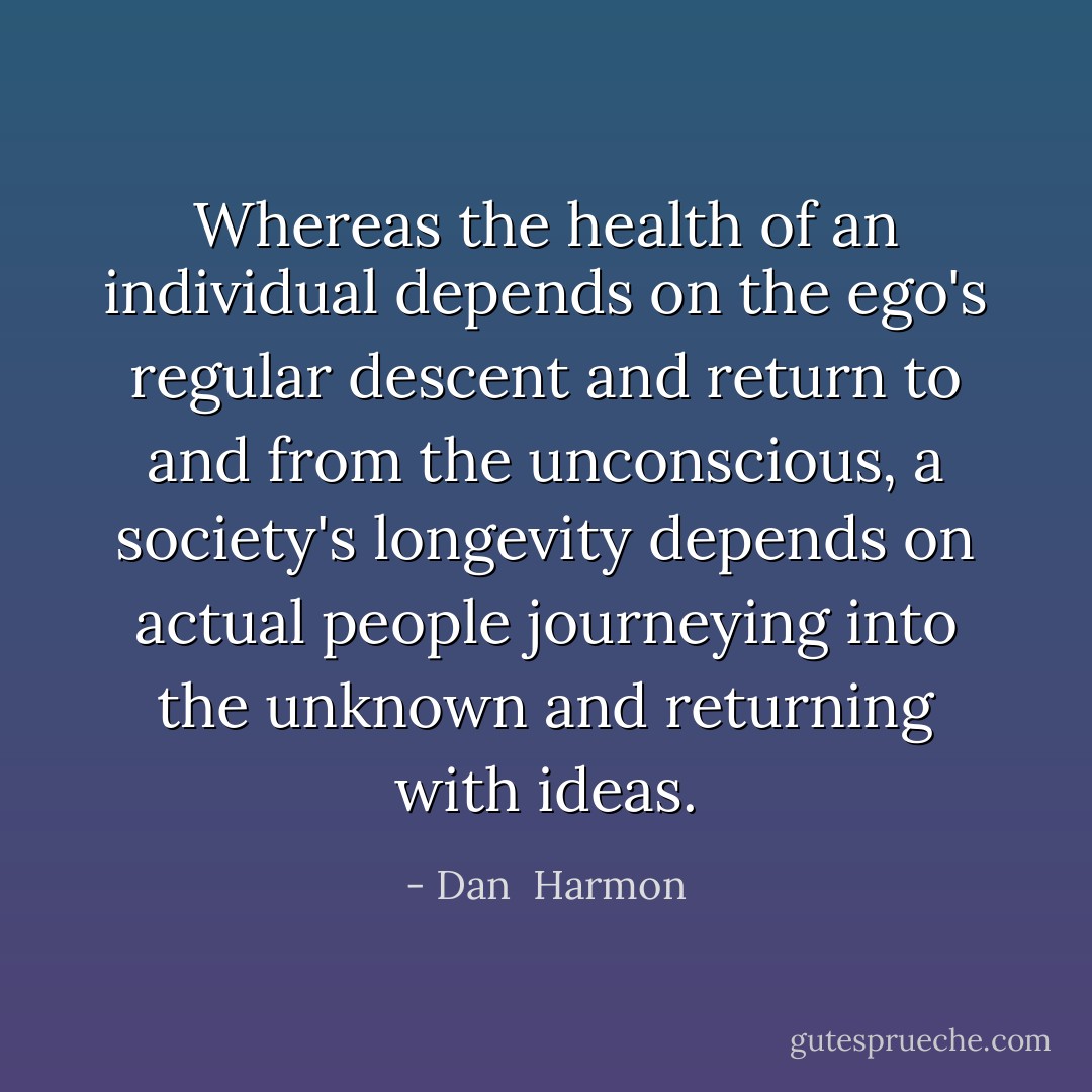 Whereas the health of an individual depends on the ego's regular descent and return to and from the unconscious, a society's longevity depends on actual people journeying into the unknown and returning with ideas. - Dan  Harmon
