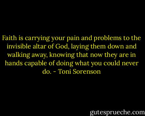 Faith is carrying your pain and problems to the invisible altar of God, laying them down and walking away, knowing that now they are in hands capable of doing what you could never do. - Toni Sorenson
