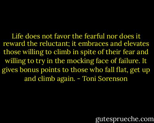 Life does not favor the fearful nor does it reward the reluctant; it embraces and elevates those willing to climb in spite of their fear and willing to try in the mocking face of failure. It gives bonus points to those who fall flat, get up and climb again. - Toni Sorenson
