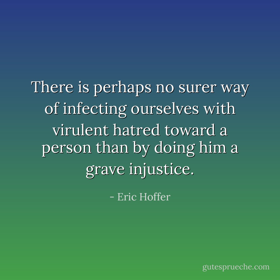 There is perhaps no surer way of infecting ourselves with virulent hatred toward a person than by doing him a grave injustice. - Eric Hoffer