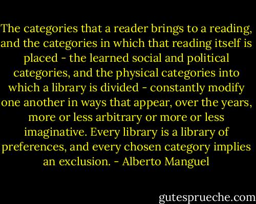 The categories that a reader brings to a reading, and the categories in which that reading itself is placed - the learned social and political categories, and the physical categories into which a library is divided - constantly modify one another in ways that appear, over the years, more or less arbitrary or more or less imaginative. Every library is a library of preferences, and every chosen category implies an exclusion. - Alberto Manguel