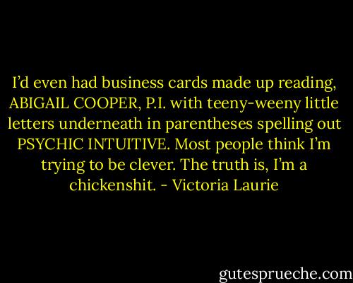 I’d even had business cards made up reading, ABIGAIL COOPER, P.I. with teeny-weeny little letters underneath in parentheses spelling out PSYCHIC INTUITIVE. Most people think I’m trying to be clever. The truth is, I’m a chickenshit. - Victoria Laurie
