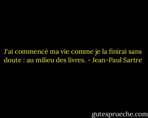J'ai commencé ma vie comme je la finirai sans doute : au milieu des livres. - Jean-Paul Sartre