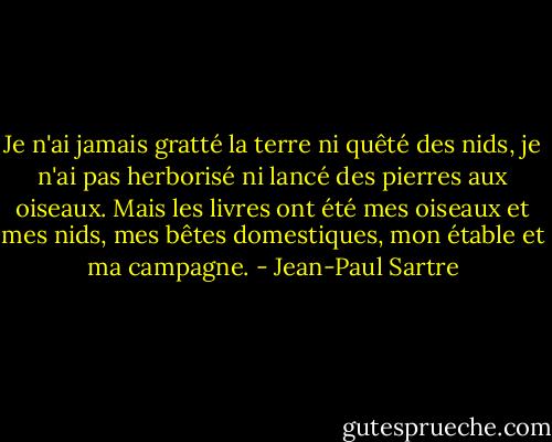 Je n'ai jamais gratté la terre ni quêté des nids, je n'ai pas herborisé ni lancé des pierres aux oiseaux. Mais les livres ont été mes oiseaux et mes nids, mes bêtes domestiques, mon étable et ma campagne. - Jean-Paul Sartre