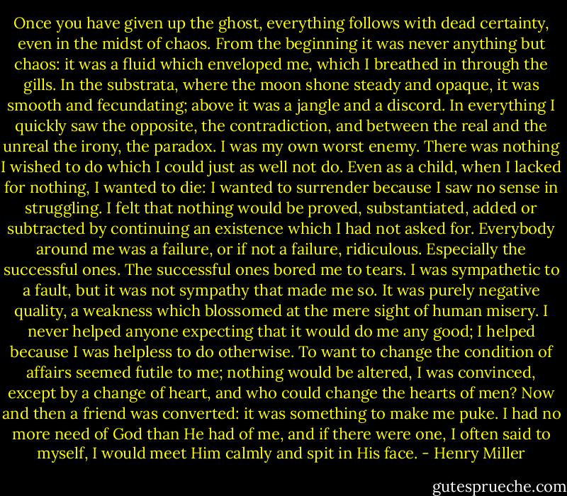 Once you have given up the ghost, everything follows with dead certainty, even in the midst of chaos. From the beginning it was never anything but chaos: it was a fluid which enveloped me, which I breathed in through the gills. In the substrata, where the moon shone steady and opaque, it was smooth and fecundating; above it was a jangle and a discord. In everything I quickly saw the opposite, the contradiction, and between the real and the unreal the irony, the paradox. I was my own worst enemy. There was nothing I wished to do which I could just as well not do. Even as a child, when I lacked for nothing, I wanted to die: I wanted to surrender because I saw no sense in struggling. I felt that nothing would be proved, substantiated, added or subtracted by continuing an existence which I had not asked for. Everybody around me was a failure, or if not a failure, ridiculous. Especially the successful ones. The successful ones bored me to tears. I was sympathetic to a fault, but it was not sympathy that made me so. It was purely negative quality, a weakness which blossomed at the mere sight of human misery. I never helped anyone expecting that it would do me any good; I helped because I was helpless to do otherwise. To want to change the condition of affairs seemed futile to me; nothing would be altered, I was convinced, except by a change of heart, and who could change the hearts of men? Now and then a friend was converted: it was something to make me puke. I had no more need of God than He had of me, and if there were one, I often said to myself, I would meet Him calmly and spit in His face. - Henry Miller