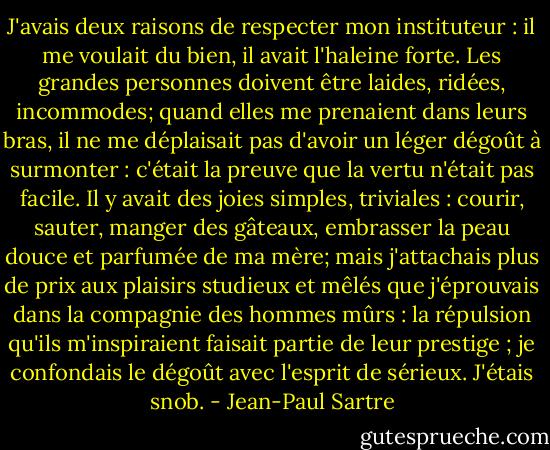 J'avais deux raisons de respecter mon instituteur : il me voulait du bien, il avait l'haleine forte.<br />Les grandes personnes doivent être laides, ridées, incommodes; quand elles me prenaient dans leurs bras, il ne me déplaisait pas d'avoir un léger dégoût à surmonter : c'était la preuve que la vertu n'était pas facile. Il y avait des joies simples, triviales : courir, sauter, manger des gâteaux, embrasser la peau douce et parfumée de ma mère; mais j'attachais plus de prix aux plaisirs studieux et mêlés que j'éprouvais dans la compagnie des hommes mûrs : la répulsion qu'ils m'inspiraient faisait partie de leur prestige ; je confondais le dégoût avec l'esprit de sérieux. J'étais snob. - Jean-Paul Sartre