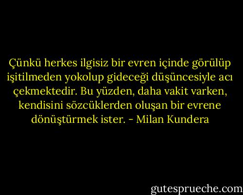 Çünkü herkes ilgisiz bir evren içinde görülüp işitilmeden yokolup gideceği düşüncesiyle acı çekmektedir. Bu yüzden, daha vakit varken, kendisini sözcüklerden oluşan bir evrene dönüştürmek ister. - Milan Kundera