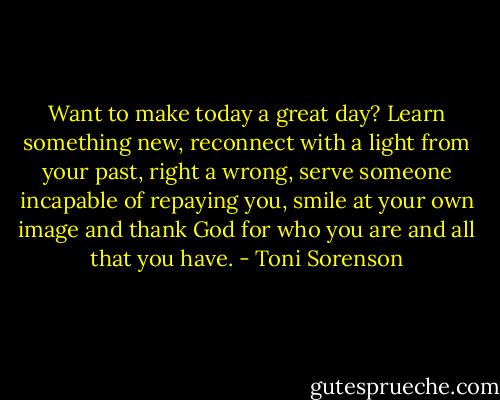 Want to make today a great day? Learn something new, reconnect with a light from your past, right a wrong, serve someone incapable of repaying you, smile at your own image and thank God for who you are and all that you have. - Toni Sorenson