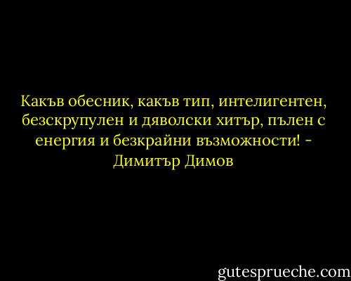 Какъв обесник, какъв тип, интелигентен, безскрупулен и дяволски хитър, пълен с енергия и безкрайни възможности! - Димитър Димов