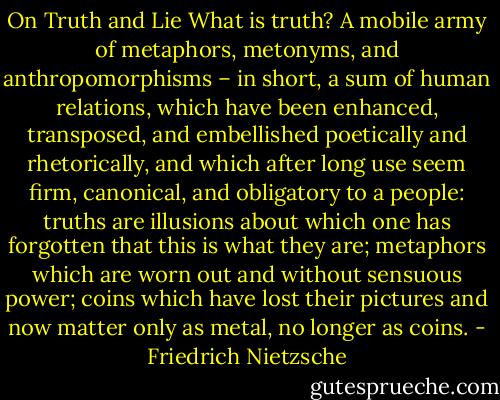 On Truth and Lie<br />What is truth? A mobile army of metaphors, metonyms, and anthropomorphisms – in short, a sum of human relations, which have been enhanced, transposed, and embellished poetically and rhetorically, and which after long use seem firm, canonical, and obligatory to a people: truths are illusions about which one has forgotten that this is what they are; metaphors which are worn out and without sensuous power; coins which have lost their pictures and now matter only as metal, no longer as coins. - Friedrich Nietzsche