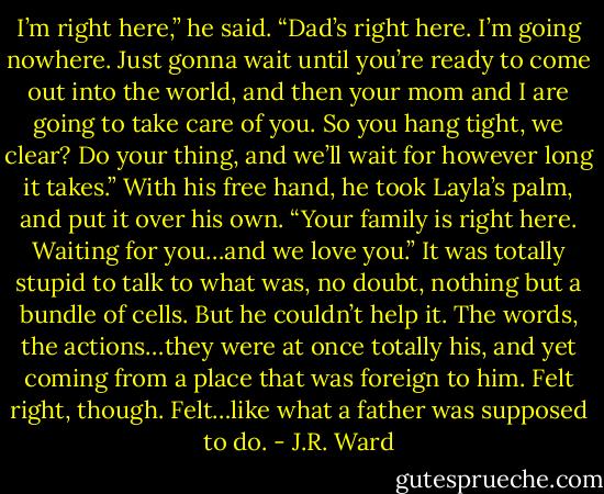 I’m right here,” he said. “Dad’s right here. I’m going nowhere. Just gonna wait until you’re ready to come out into the world, and then your mom and I are going to take care of you. So you hang tight, we<br />clear? Do your thing, and we’ll wait for however long it takes.”<br />With his free hand, he took Layla’s palm, and put it over his own.<br />“Your family is right here. Waiting for you…and we love you.”<br />It was totally stupid to talk to what was, no doubt, nothing but a bundle of cells. But he couldn’t help<br />it. The words, the actions…they were at once totally his, and yet coming from a place that was foreign to him.<br />Felt right, though.<br />Felt…like what a father was supposed to do. - J.R. Ward
