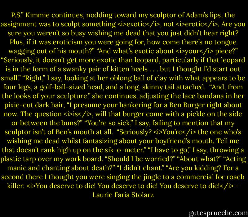 P.S.” Kimmie continues, nodding toward my sculptor of Adam’s lips, the assignment was to sculpt something <i>exotic</i>, not <i>erotic</i>. Are you sure you weren’t so busy wishing me dead that you just didn’t hear right? Plus, if it was eroticism you were going for, how come there’s no tongue wagging out of his mouth?”<br />“And what’s exotic about <i>your</i> piece?”<br />“Seriously, it doesn’t get more exotic than leopard, particularly if that leopard is in the form of a swanky pair of kitten heels . . . but I thought I’d start out small.”<br />“Right,” I say, looking at her oblong ball of clay with what appears to be four legs, a golf-ball-sized head, and a long, skinny tail attached. <br />“And, from the looks of your sculpture,” she continues, adjusting the lace bandana in her pixie-cut dark hair, “I presume your hankering for a Ben Burger right about now. The question <i>is</i>, will that burger come with a pickle on the side or between the buns?”<br />“You’re so sick,” I say, failing to mention that my sculptor isn’t of Ben’s mouth at all. <br />“Seriously? <i>You’re</i> the one who’s wishing me dead whilst fantasizing about your boyfriend’s mouth. Tell me that doesn’t rank high up on the sik-o-meter.”<br />“I have to go,” I say, throwing a plastic tarp over my work board.<br />“Should I be worried?”<br />“About what?”<br />“Acting manic and chanting about death?”<br />“I didn’t chant.”<br />“Are you kidding? For a second there I thought you were singing the jingle to a commercial for roach killer: <i>You deserve to die! You deserve to die! You deserve to die!</i> - Laurie Faria Stolarz