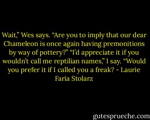 Wait,” Wes says. “Are you to imply that our dear Chameleon is once again having premonitions by way of pottery?”<br />“I’d appreciate it if you wouldn’t call me reptilian names,” I say.<br />“Would you prefer it if I called you a freak? - Laurie Faria Stolarz