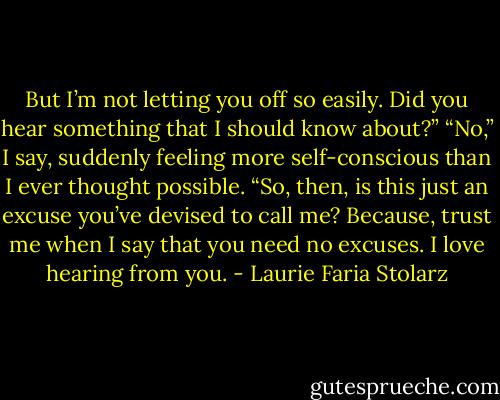 But I’m not letting you off so easily. Did you hear something that I should know about?”<br />“No,” I say, suddenly feeling more self-conscious than I ever thought possible.<br />“So, then, is this just an excuse you’ve devised to call me? Because, trust me when I say that you need no excuses. I love hearing from you. - Laurie Faria Stolarz