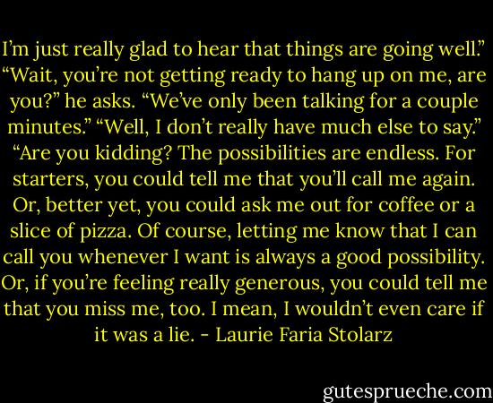 I’m just really glad to hear that things are going well.”<br />“Wait, you’re not getting ready to hang up on me, are you?” he asks. “We’ve only been talking for a couple minutes.”<br />“Well, I don’t really have much else to say.”<br />“Are you kidding? The possibilities are endless. For starters, you could tell me that you’ll call me again. Or, better yet, you could ask me out for coffee or a slice of pizza. Of course, letting me know that I can call you whenever I want is always a good possibility. Or, if you’re feeling really generous, you could tell me that you miss me, too. I mean, I wouldn’t even care if it was a lie. - Laurie Faria Stolarz