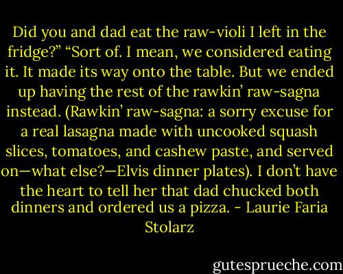Did you and dad eat the raw-violi I left in the fridge?”<br />“Sort of. I mean, we considered eating it. It made its way onto the table. But we ended up having the rest of the rawkin’ raw-sagna instead. (Rawkin’ raw-sagna: a sorry excuse for a real lasagna made with uncooked squash slices, tomatoes, and cashew paste, and served on—what else?—Elvis dinner plates). I don’t have the heart to tell her that dad chucked both dinners and ordered us a pizza. - Laurie Faria Stolarz