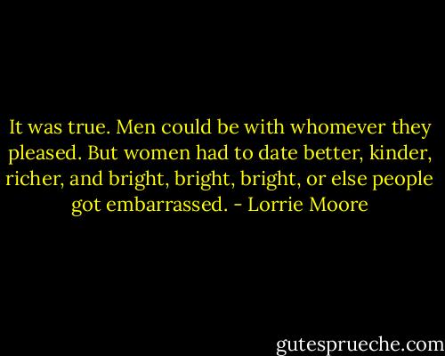 It was true. Men could be with whomever they pleased. But women had to date better, kinder, richer, and bright, bright, bright, or else people got embarrassed. - Lorrie Moore