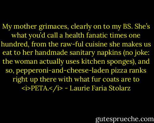 My mother grimaces, clearly on to my BS. She’s what you’d call a health fanatic times one hundred, from the raw-ful cuisine she makes us eat to her handmade sanitary napkins (no joke: the woman actually uses kitchen sponges), and so, pepperoni-and-cheese-laden pizza ranks right up there with what fur coats are to <i>PETA.</i> - Laurie Faria Stolarz