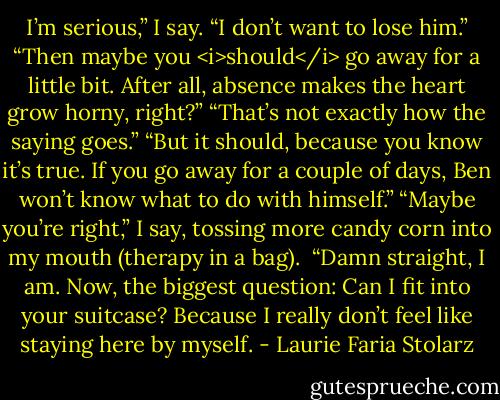 I’m serious,” I say. “I don’t want to lose him.”<br />“Then maybe you <i>should</i> go away for a little bit. After all, absence makes the heart grow horny, right?”<br />“That’s not exactly how the saying goes.”<br />“But it should, because you know it’s true. If you go away for a couple of days, Ben won’t know what to do with himself.”<br />“Maybe you’re right,” I say, tossing more candy corn into my mouth (therapy in a bag). <br />“Damn straight, I am. Now, the biggest question: Can I fit into your suitcase? Because I really don’t feel like staying here by myself. - Laurie Faria Stolarz