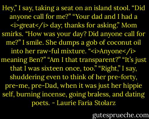 Hey,” I say, taking a seat on an island stool. “Did anyone call for me?”<br />“Your dad and I had a <i>great</i> day; thanks for asking.” Mom smirks.<br />“How was your day? Did anyone call for me?” I smile.<br />She dumps a gob of coconut oil into her raw-ful mixture. “<i>Anyone</i> meaning Ben?”<br />“Am I that transparent?”<br />“It’s just that I was sixteen once, too.”<br />“Right,” I say, shuddering even to think of her pre-forty, pre-me, pre-Dad, when it was just her hippie self, burning incense, going braless, and dating poets. - Laurie Faria Stolarz