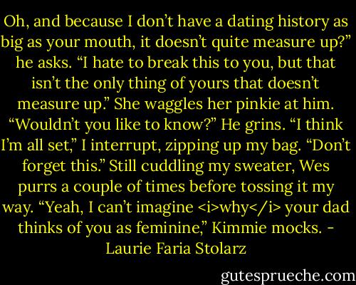 Oh, and because I don’t have a dating history as big as your mouth, it doesn’t quite measure up?” he asks.<br />“I hate to break this to you, but that isn’t the only thing of yours that doesn’t measure up.” She waggles her pinkie at him.<br />“Wouldn’t you like to know?” He grins.<br />“I think I’m all set,” I interrupt, zipping up my bag.<br />“Don’t forget this.” Still cuddling my sweater, Wes purrs a couple of times before tossing it my way.<br />“Yeah, I can’t imagine <i>why</i> your dad thinks of you as feminine,” Kimmie mocks. - Laurie Faria Stolarz