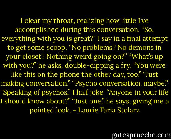 I clear my throat, realizing how little I’ve accomplished during this conversation. “So, everything with you is great?” I say in a final attempt to get some scoop. “No problems? No demons in your closet? Nothing weird going on?”<br />“What’s up with you?” he asks, double-dipping a fry. “You were like this on the phone the other day, too.”<br />“Just making conversation.”<br />“Psycho conversation, maybe.”<br />“Speaking of psychos,” I half joke. “Anyone in your life I should know about?”<br />“Just one,” he says, giving me a pointed look. - Laurie Faria Stolarz