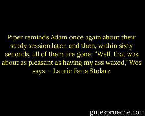Piper reminds Adam once again about their study session later, and then, within sixty seconds, all of them are gone.<br />“Well, that was about as pleasant as having my ass waxed,” Wes says. - Laurie Faria Stolarz