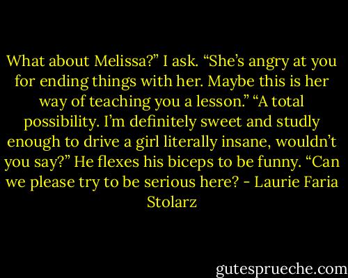 What about Melissa?” I ask. “She’s angry at you for ending things with her. Maybe this is her way of teaching you a lesson.”<br />“A total possibility. I’m definitely sweet and studly enough to drive a girl literally insane, wouldn’t you say?” He flexes his biceps to be funny.<br />“Can we please try to be serious here? - Laurie Faria Stolarz