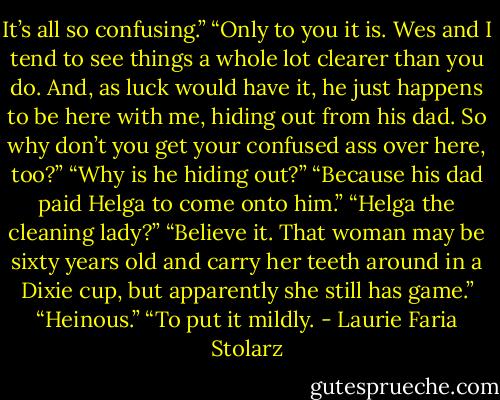 It’s all so confusing.”<br />“Only to you it is. Wes and I tend to see things a whole lot clearer than you do. And, as luck would have it, he just happens to be here with me, hiding out from his dad. So why don’t you get your confused ass over here, too?”<br />“Why is he hiding out?”<br />“Because his dad paid Helga to come onto him.”<br />“Helga the cleaning lady?”<br />“Believe it. That woman may be sixty years old and carry her teeth around in a Dixie cup, but apparently she still has game.”<br />“Heinous.”<br />“To put it mildly. - Laurie Faria Stolarz