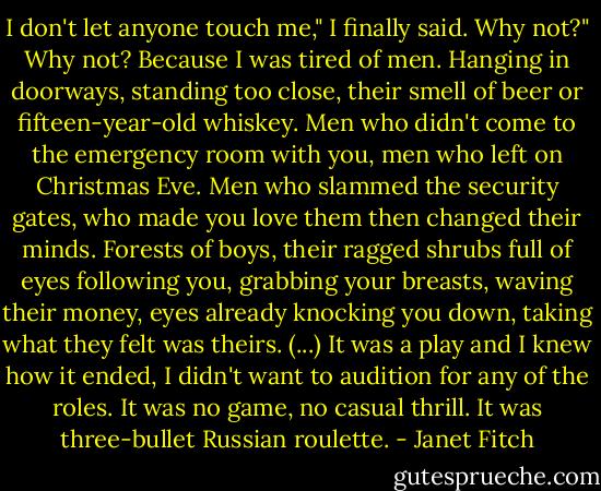 I don't let anyone touch me," I finally said.<br />Why not?"<br />Why not? Because I was tired of men. Hanging in doorways, standing too close, their smell of beer or fifteen-year-old whiskey. Men who didn't come to the emergency room with you, men who left on Christmas Eve. Men who slammed the security gates, who made you love them then changed their minds. Forests of boys, their ragged shrubs full of eyes following you, grabbing your breasts, waving their money, eyes already knocking you down, taking what they felt was theirs. (...) It was a play and I knew how it ended, I didn't want to audition for any of the roles. It was no game, no casual thrill. It was three-bullet Russian roulette. - Janet Fitch