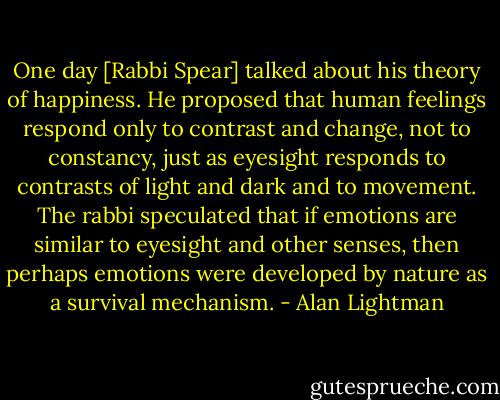 One day [Rabbi Spear] talked about his theory of happiness. He proposed that human feelings respond only to contrast and change, not to constancy, just as eyesight responds to contrasts of light and dark and to movement. The rabbi speculated that if emotions are similar to eyesight and other senses, then perhaps emotions were developed by nature as a survival mechanism. - Alan Lightman