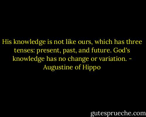 His knowledge is not like ours, which has three tenses: present, past, and future. God's knowledge has no change or variation. - Augustine of Hippo