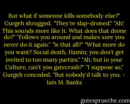 But what if someone kills somebody else?"<br />Gurgeh shrugged. "They're slap-droned."<br />"Ah! This sounds more like it. What does that drone do?"<br />"Follows you around and makes sure you never do it again."<br />"Is that all?"<br />"What more do you want? Social death, Hamin; you don't get invited to too many parties."<br />"Ah; but in your Culture, can't you gatecrash?"<br />"I suppose so," Gurgeh conceded. "But nobody'd talk to you. - Iain M. Banks
