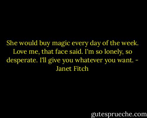 She would buy magic every day of the week. Love me, that face said. I'm so lonely, so desperate. I'll give you whatever you want. - Janet Fitch