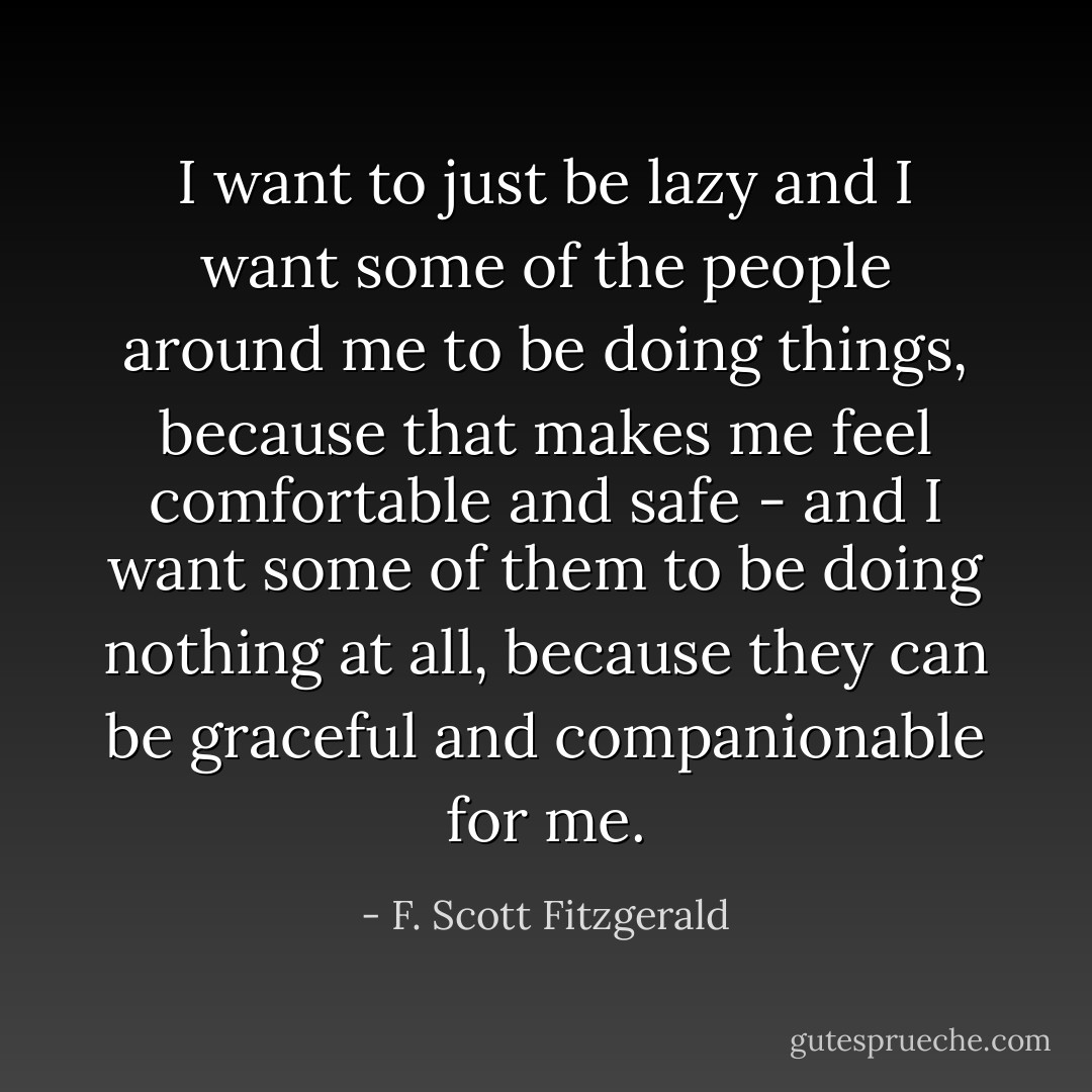 I want to just be lazy and I want some of the people around me to be doing things, because that makes me feel comfortable and safe - and I want some of them to be doing nothing at all, because they can be graceful and companionable for me. - F. Scott Fitzgerald