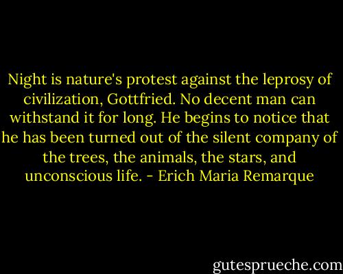 Night is nature's protest against the leprosy of civilization, Gottfried. No decent man can withstand it for long. He begins to notice that he has been turned out of the silent company of the trees, the animals, the stars, and unconscious life. - Erich Maria Remarque