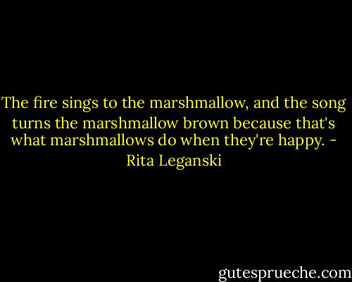 The fire sings to the marshmallow, and the song turns the marshmallow brown because that's what marshmallows do when they're happy. - Rita Leganski