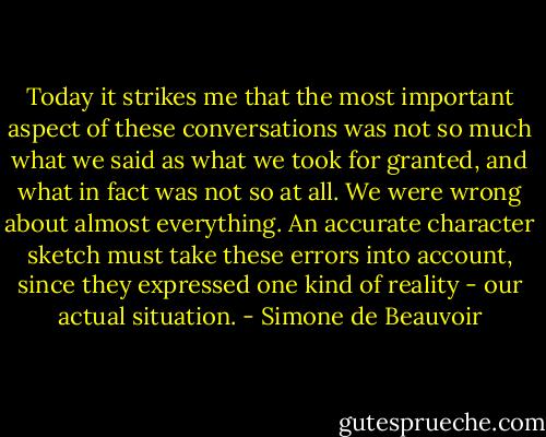 Today it strikes me that the most important aspect of these conversations was not so much what we said as what we took for granted, and what in fact was not so at all. We were wrong about almost everything. An accurate character sketch must take these errors into account, since they expressed one kind of reality - our actual situation. - Simone de Beauvoir