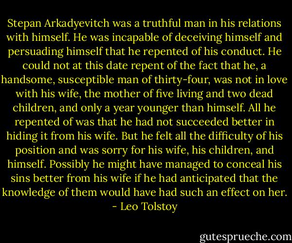 Stepan Arkadyevitch was a truthful man in his relations with himself. He was incapable of deceiving himself and persuading himself that he repented of his conduct. He could not at this date repent of the fact that he, a handsome, susceptible man of thirty-four, was not in love with his wife, the mother of five living and two dead children, and only a year younger than himself. All he repented of was that he had not succeeded better in hiding it from his wife. But he felt all the difficulty of his position and was sorry for his wife, his children, and himself. Possibly he might have managed to conceal his sins better from his wife if he had anticipated that the knowledge of them would have had such an effect on her. - Leo Tolstoy