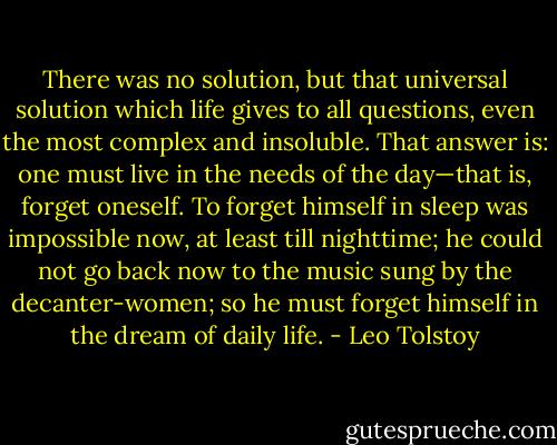 There was no solution, but that universal solution which life gives to all questions, even the most complex and insoluble. That answer is: one must live in the needs of the day—that is, forget oneself. To forget himself in sleep was impossible now, at least till nighttime; he could not go back now to the music sung by the decanter-women; so he must forget himself in the dream of daily life. - Leo Tolstoy
