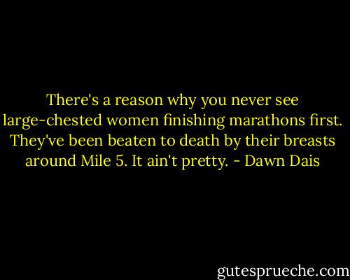 There's a reason why you never see large-chested women finishing marathons first. They've been beaten to death by their breasts around Mile 5. It ain't pretty. - Dawn Dais