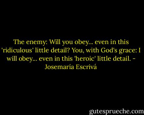 The enemy: Will you obey... even in this 'ridiculous' little detail? You, with God's grace: I will obey... even in this 'heroic' little detail. - Josemaría Escrivá