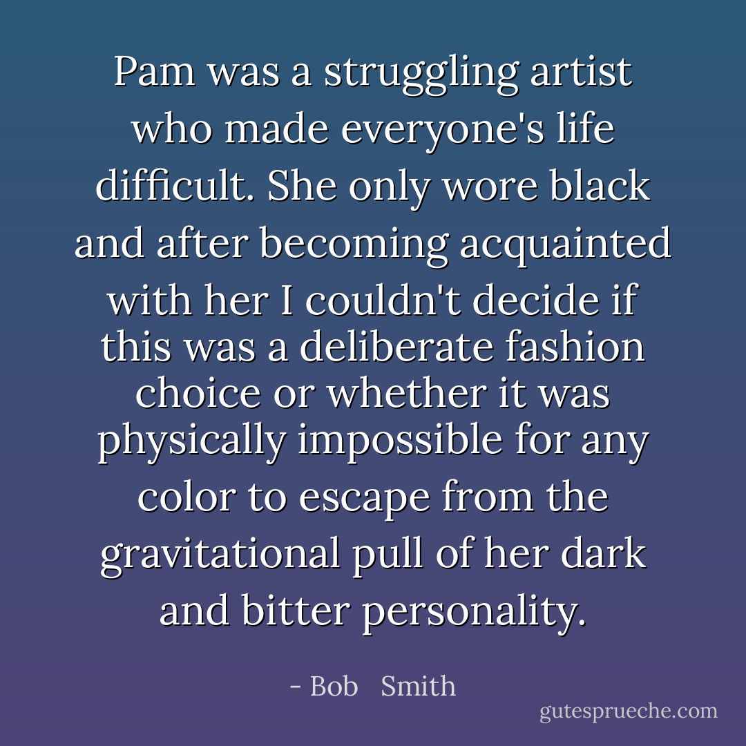Pam was a struggling artist who made everyone's life difficult. She only wore black and after becoming acquainted with her I couldn't decide if this was a deliberate fashion choice or whether it was physically impossible for any color to escape from the gravitational pull of her dark and bitter personality. - Bob   Smith