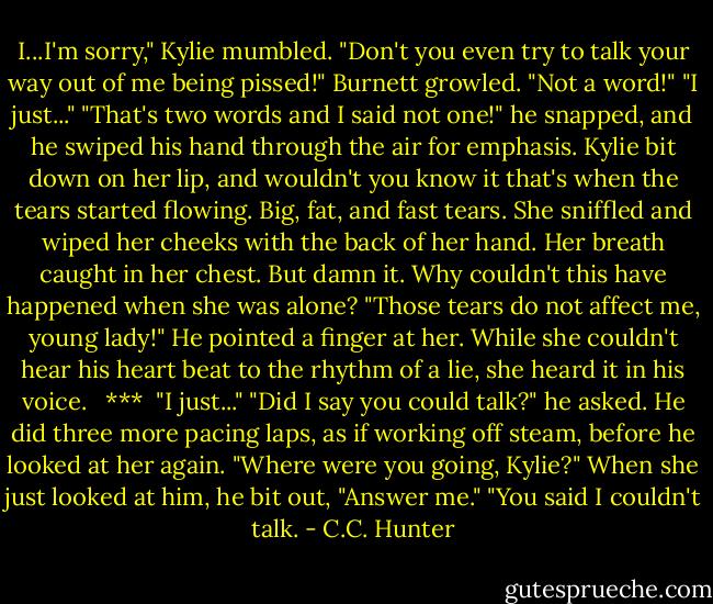 I...I'm sorry," Kylie mumbled.<br />"Don't you even try to talk your way out of me being pissed!" Burnett growled. "Not a word!"<br />"I just..."<br />"That's two words and I said not one!" he snapped, and he swiped his hand through the air for emphasis.<br />Kylie bit down on her lip, and wouldn't you know it that's when the tears started flowing. Big, fat, and fast tears. She sniffled and wiped her cheeks with the back of her hand. Her breath caught in her chest. But damn it. Why couldn't this have happened when she was alone?<br />"Those tears do not affect me, young lady!" He pointed a finger at her. While she couldn't hear his heart beat to the rhythm of a lie, she heard it in his voice. <br /><br />***<br /><br />"I just..."<br />"Did I say you could talk?" he asked. He did three more pacing laps, as if working off steam, before he looked at her again. "Where were you going, Kylie?"<br />When she just looked at him, he bit out, "Answer me."<br />"You said I couldn't talk. - C.C. Hunter